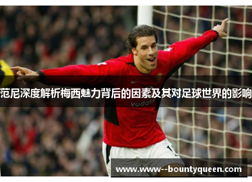 范尼深度解析梅西魅力背后的因素及其对足球世界的影响