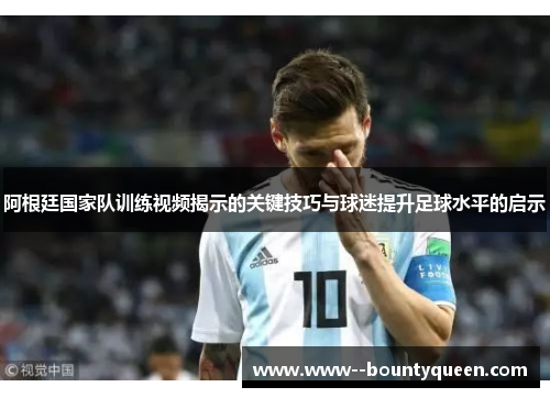 阿根廷国家队训练视频揭示的关键技巧与球迷提升足球水平的启示