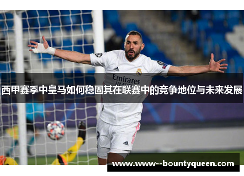 西甲赛季中皇马如何稳固其在联赛中的竞争地位与未来发展