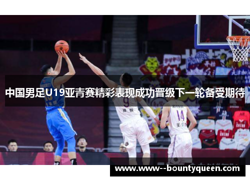 中国男足U19亚青赛精彩表现成功晋级下一轮备受期待