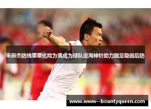 朱辰杰防线屡屡化险为夷成为球队定海神针助力国足稳固后防