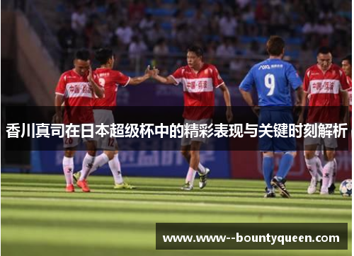 香川真司在日本超级杯中的精彩表现与关键时刻解析