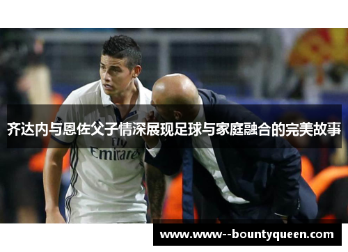 齐达内与恩佐父子情深展现足球与家庭融合的完美故事