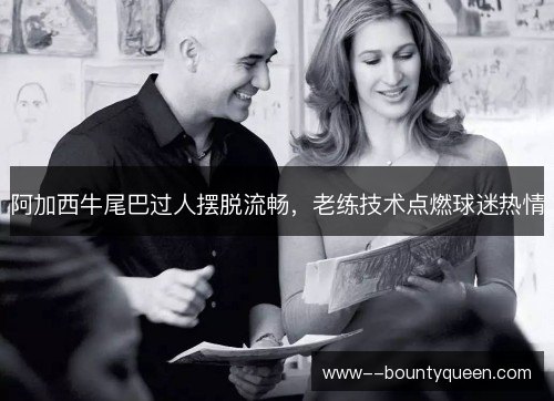 阿加西牛尾巴过人摆脱流畅，老练技术点燃球迷热情